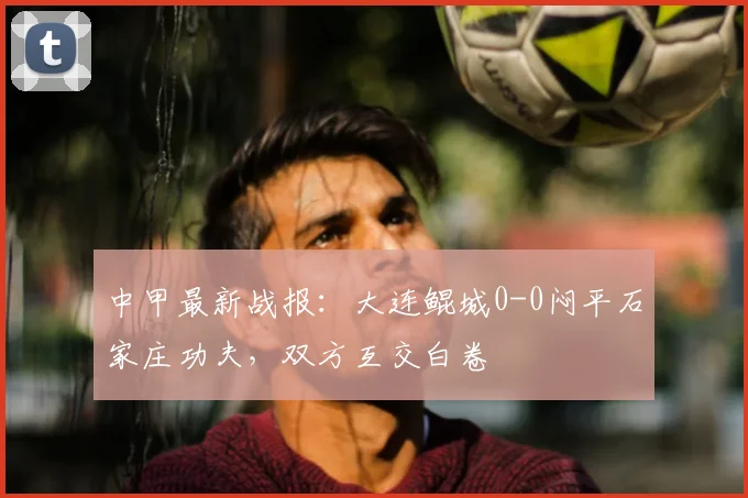 中甲最新战报：大连鲲城0-0闷平石家庄功夫，双方互交白卷